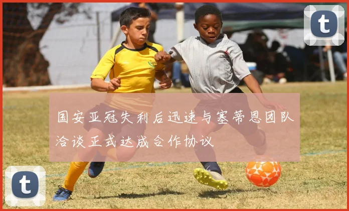 国安亚冠失利后迅速与塞蒂恩团队洽谈正式达成合作协议