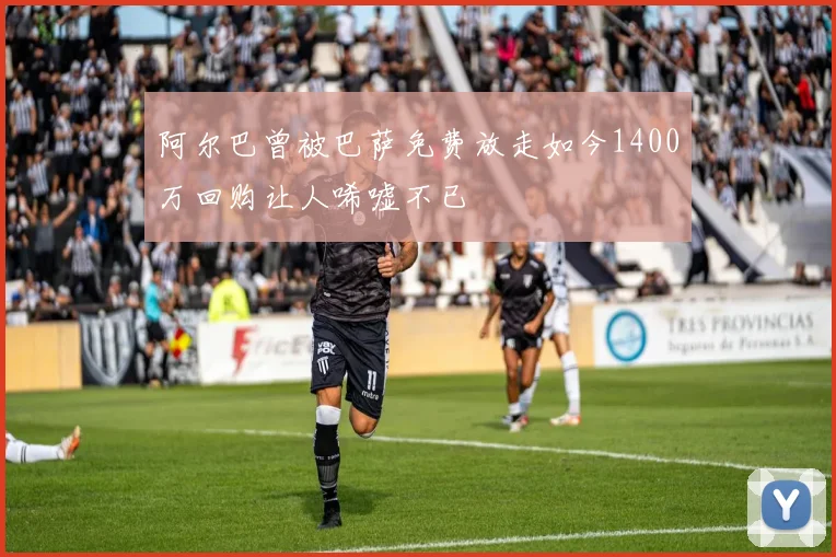 阿尔巴曾被巴萨免费放走如今1400万回购让人唏嘘不已