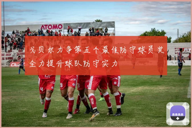 戈贝尔力争第五个最佳防守球员奖全力提升球队防守实力