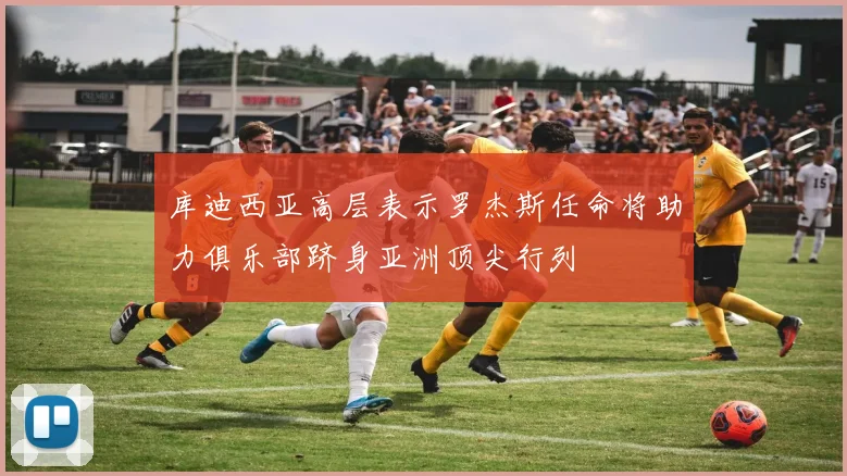 库迪西亚高层表示罗杰斯任命将助力俱乐部跻身亚洲顶尖行列