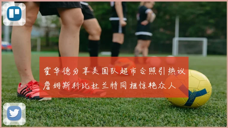 霍华德分享美国队超市合照引热议詹姆斯科比杜兰特同框惊艳众人