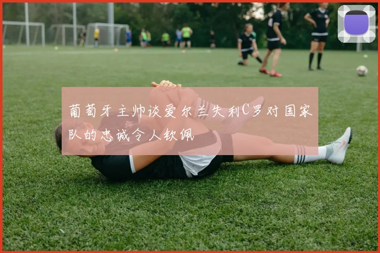 葡萄牙主帅谈爱尔兰失利C罗对国家队的忠诚令人钦佩