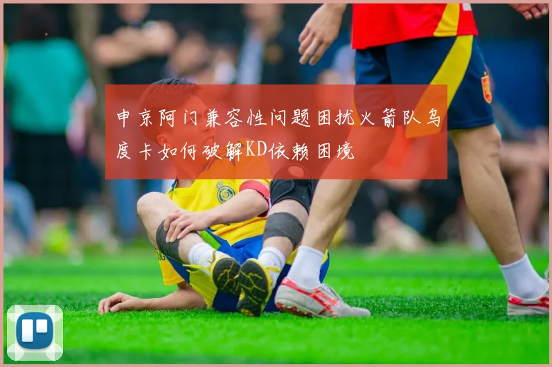 申京阿门兼容性问题困扰火箭队乌度卡如何破解KD依赖困境
