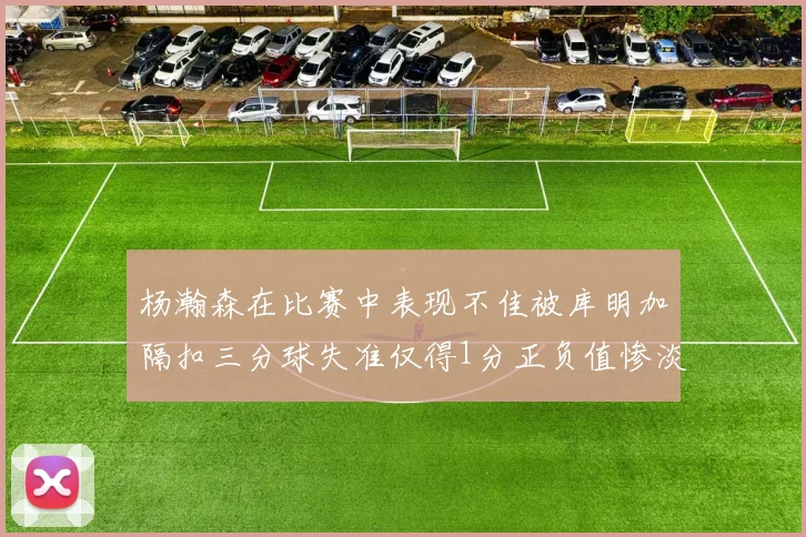 杨瀚森在比赛中表现不佳被库明加隔扣三分球失准仅得1分正负值惨淡11