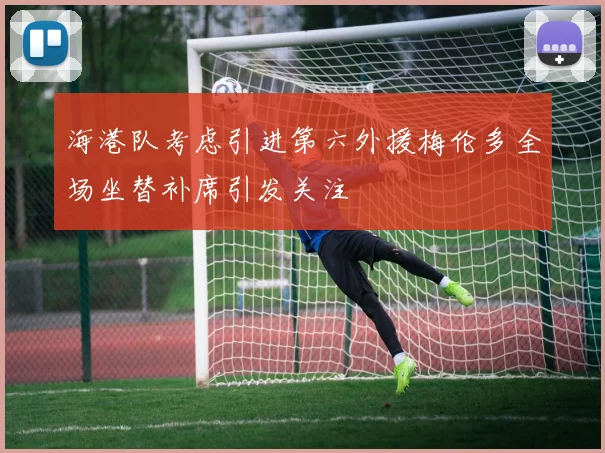 海港队考虑引进第六外援梅伦多全场坐替补席引发关注