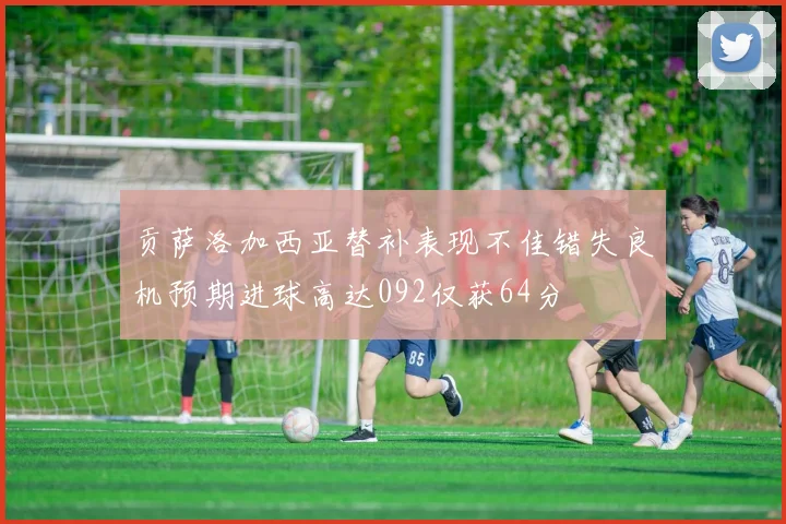 贡萨洛加西亚替补表现不佳错失良机预期进球高达092仅获64分