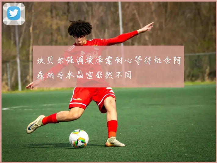 坎贝尔强调埃泽需耐心等待机会阿森纳与水晶宫截然不同