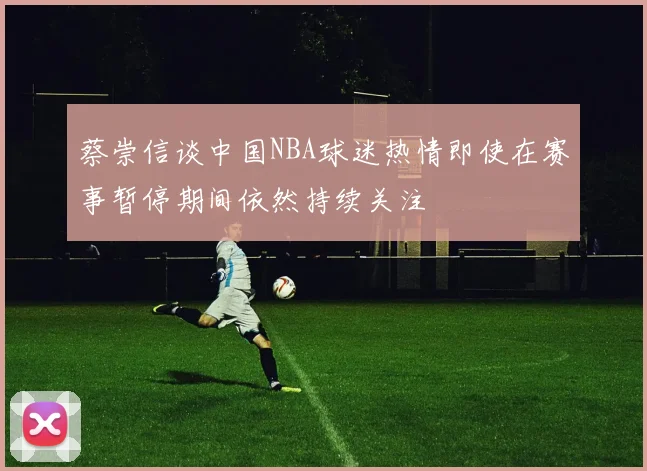蔡崇信谈中国NBA球迷热情即使在赛事暂停期间依然持续关注