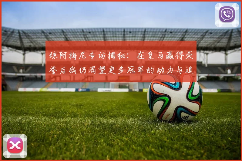 琼阿梅尼专访揭秘：在皇马赢得荣誉后我仍渴望更多冠军的动力与追求
