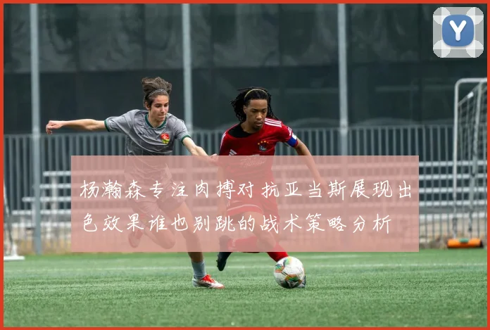 杨瀚森专注肉搏对抗亚当斯展现出色效果谁也别跳的战术策略分析
