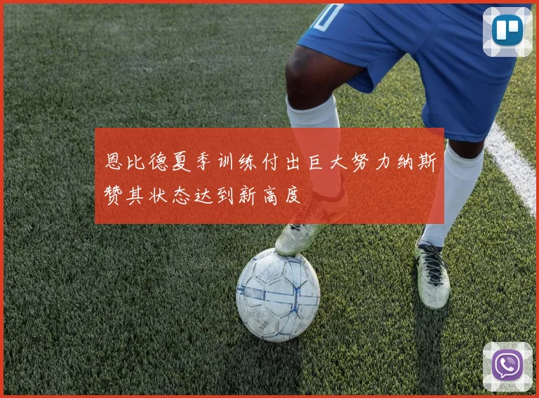 恩比德夏季训练付出巨大努力纳斯赞其状态达到新高度