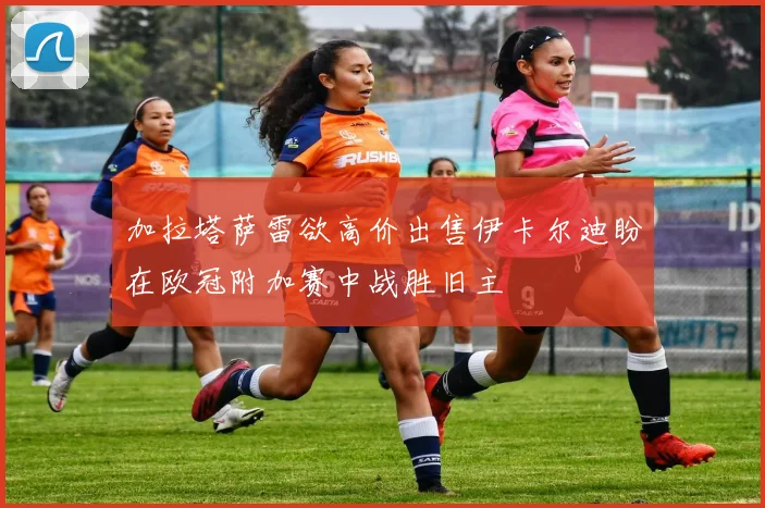 加拉塔萨雷欲高价出售伊卡尔迪盼在欧冠附加赛中战胜旧主