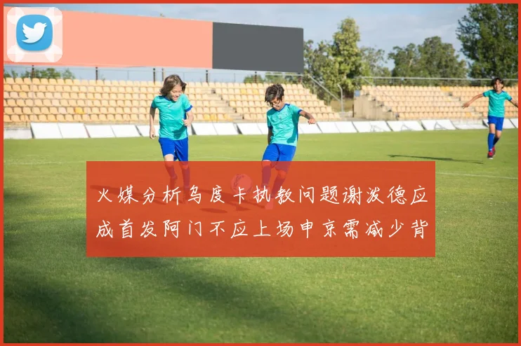 火媒分析乌度卡执教问题谢泼德应成首发阿门不应上场申京需减少背打次数