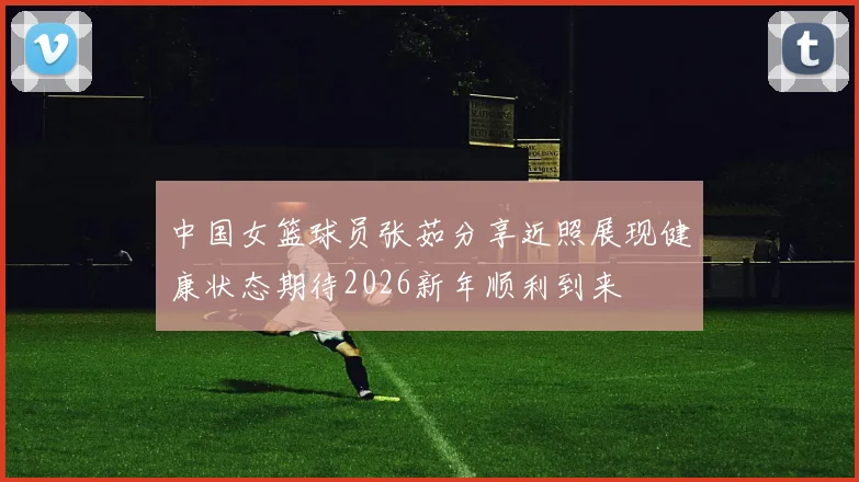 中国女篮球员张茹分享近照展现健康状态期待2026新年顺利到来