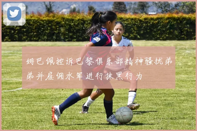 姆巴佩控诉巴黎俱乐部精神骚扰弟弟并雇佣水军进行抹黑行为